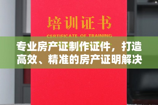 澄城专业房产证制作证件，打造高效、精准的房产证明解决方案