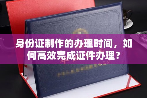 澄城身份证制作的办理时间，如何高效完成证件办理？