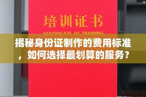 澄城揭秘身份证制作的费用标准，如何选择最划算的服务？